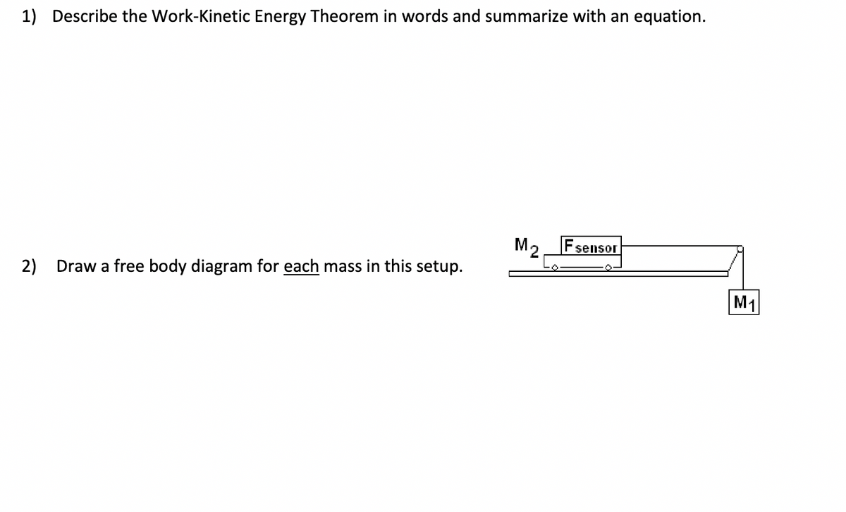 1) Describe the Work-Kinetic Energy Theorem in words and summarize with an equation.
2) Draw a free body diagram for each mass in this setup.
M₂
sensor
M₁