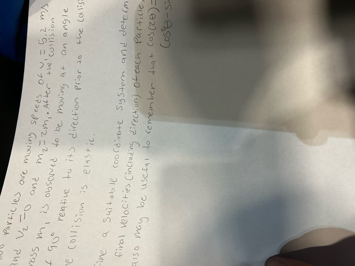 Particles are moving speeds of v₁ = 5.2 m/s.
After the collision
a+
and V₂=0
and
m₂ = 2m₁.
is observed to be moving
mass mi
f 90° relative to its direction Prior to
e collision is elastic.
an angle
the Collis
Eine a Suitable coordinate system and determ
may
final velocities (including direction) of each Partille,
be useful to remember that cos(20)=
Cos²-si-
9150