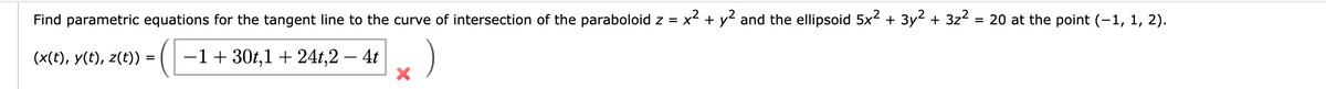 X'
Find parametric equations for the tangent line to the curve of intersection of the paraboloid z = x² + y² and the ellipsoid 5x² + 3y² + 3z² = 20 at the point (-1, 1, 2).
(x(t), y(t), z(t)) = -130t,1+24t,2 - 4t
=
×