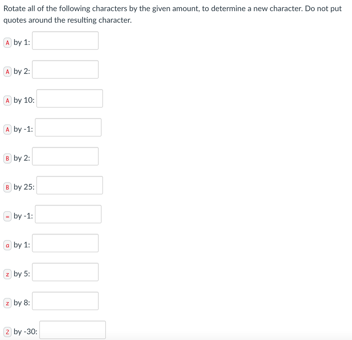 Rotate all of the following characters by the given amount, to determine a new character. Do not put
quotes around the resulting character.
A by 1:
A by 2:
A by 10:
A by -1:
B by 2:
B by 25:
by -1:
a by 1:
z by 5:
z by 8:
2 by -30: