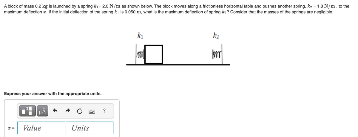 A block of mass 0.2 kg is launched by a spring k₁= 2.0 N/m as shown below. The block moves along a frictionless horizontal table and pushes another spring, k2 = 1.8 N/m, to the
maximum deflection x. If the initial deflection of the spring k₁ is 0.050 m, what is the maximum deflection of spring k₂? Consider that the masses of the springs are negligible.
Express your answer with the appropriate units.
x =
μÁ
Value
Units
www
?
k₁
Foor
k₂
mm