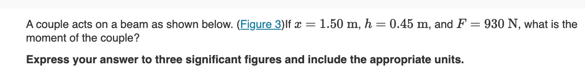 A couple acts on a beam as shown below. (Figure 3) lf x = 1.50 m, h = 0.45 m, and F = 930 N, what is the
moment of the couple?
Express your answer to three significant figures and include the appropriate units.