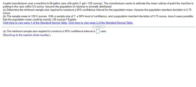 A paint manufacturer uses a machine to fill gallon cans with paint (1 gal = 128 ounces). The manufacturer wants to estimate the mean volume of paint the machine is
putting in the cans within 0.6 ounce. Assume the population of volumes is normally distributed.
(a) Determine the minimum sample size required to construct a 90% confidence interval for the population mean. Assume the population standard deviation is 0.75
ounce.
(b) The sample mean is 126.5 ounces. With a sample size of 7, a 90% level of confidence, and a population standard deviation of 0.75 ounce, does it seem possible
that the population mean could be exactly 128 ounces? Explain.
Click here to view page 1 of the Standard Normal Table. Click here to view page 2 of the Standard Normal Table.
(a) The minimum sample size required to construct a 90% confidence interval is O cans.
(Round up to the nearest whole number.)
