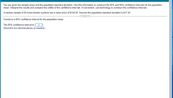 You are given the sample mean and the population standard deviation. Use this information to construct the 90%% and 95% confidence intervals for the population
mean. Interpret the results and compare the widths of the confidence intervals. If convenient, use technology to construct the confidence intervals.
A random sample of 55 home theater systems has a mean price of $144.00. Assume the population standard deviation is $17.20.
Construct a 90% confidence interval for the population mean.
The 90% confidence interval is O0
(Round to two decimal places as needed.)
