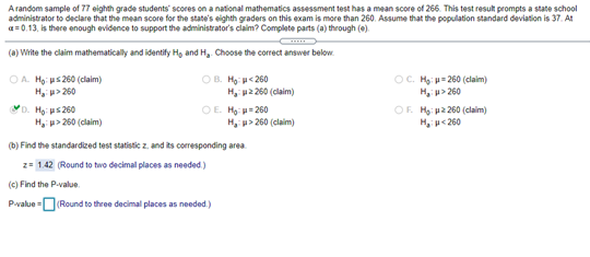 Arandom sample of 77 eighth grade students scores on a national mathematics assessment test has a mean score of 266. This test result prompts a state school
administrator to declare that the mean score for the state's eighth graders on this exam is more than 260. Assume that the population standard deviation is 37. At
a= 0.13, is there enough evidence to support the administrator's claim? Complete parts (a) through (e).
(a) Write the claim mathematically and identify Hg and H,. Choose the correct answer below.
OB. Hg u< 260
OA. Họ: ps 260 (claim)
H, u> 260
D. Họ: us 260
H, > 260 (claim)
O. H: u= 260 (claim)
H, u> 260
OF. H: pa 260 (claim)
H, p<260
H, pa 260 (claim)
OE. Hg p= 260
H, > 260 (claim)
(b) Find the standardized test statistic z, and ts corresponding area
2= 1.42 (Round to two decimal places as needed)
(c) Find the P-value.
Pvalue =D(Round to three decimal places as needed.)
