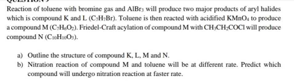 Reaction of toluene with bromine gas and AlBr3 will produce two major products of aryl halides
which is compound K and L (C;H¬B1). Toluene is then reacted with acidified KMnO4 to produce
a compound M (C;H6O2). Friedel-Craft acylation of compound M with CH3CH2COCI will produce
compound N (C10H10O3).
a) Outline the structure of compound K, L, M and N.
b) Nitration reaction of compound M and toluene will be at different rate. Predict which
compound will undergo nitration reaction at faster rate.
