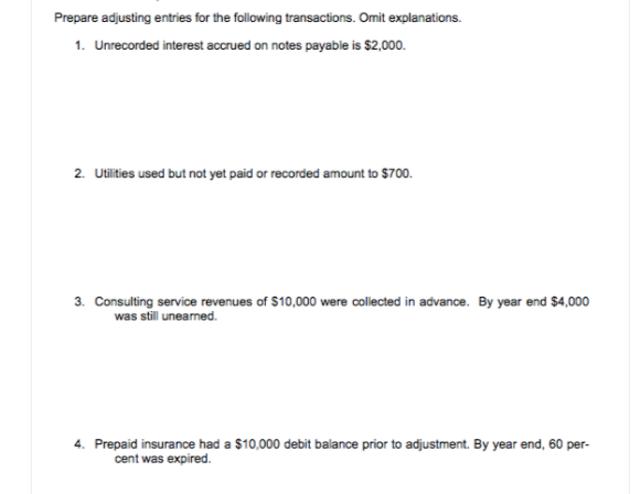 Prepare adjusting entries for the following transactions. Omit explanations.
1. Unrecorded interest accrued on notes payable is $2,000.
2. Utilities used but not yet paid or recorded amount to $700.
3. Consulting service revenues of $10,000 were collected in advance. By year end $4,000
was still unearned.
4. Prepaid insurance had a $10,000 debit balance prior to adjustment. By year end, 60 per-
cent was expired.
