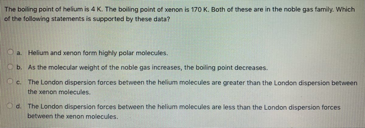 The boiling point of helium is 4 K. The boiling point of xenon is 170 K. Both of these are in the noble gas family. Which
of the following statements is supported by these data?
O a. Helium and xenon form highly polar molecules.
O b. As the molecular weight of the noble gas increases, the boiling point decreases.
Oc. The London dispersion forces between the helium molecules are greater than the London dispersion between
the xenon molecules.
O d. The London dispersion forces between the helium molecules are less than the London dispersion forces
between the xenon molecules.
