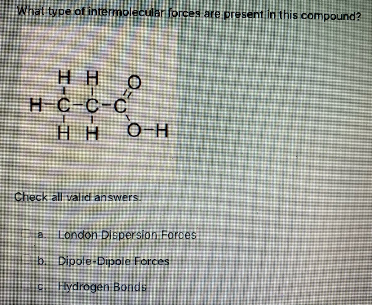 What type of intermolecular forces are present
this compound?
нн о
H-C-C-C
O-H
H H
HH
Check all valid answers.
a.
London Dispersion Forces
b. Dipole-Dipole Forces
C. Hydrogen Bonds
