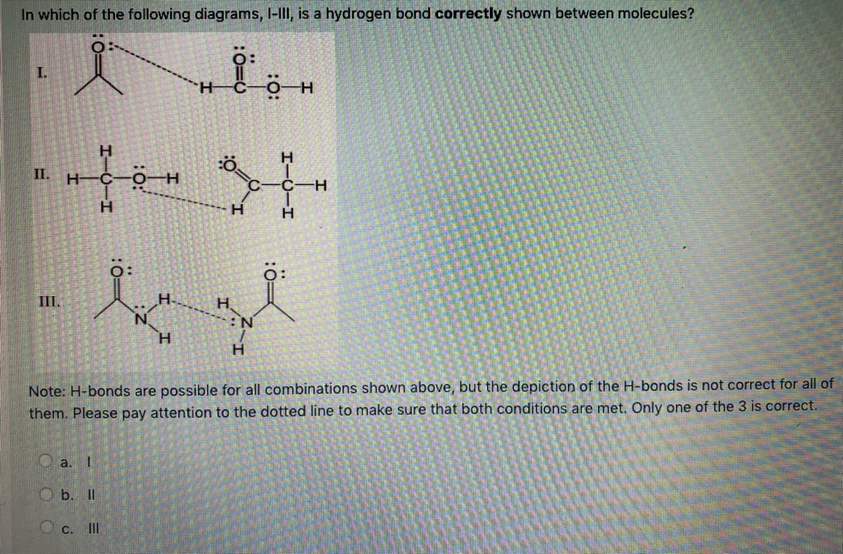 In which of the following diagrams, I-III, is a hydrogen bond correctly shown between molecules?
I.
H.
H.
II.
H-
H.
H
III.
H.
H.
H.
H.
Note: H-bonds are possible for all combinations shown above, but the depiction of the H-bonds is not correct for all of
them. Please pay attention to the dotted line to make sure that both conditions are met. Only one of the 3 is correct.
a. I
O b. II
O c. III
