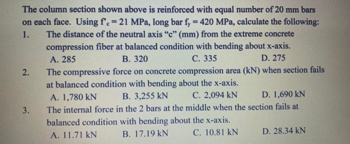 The column section shown above is reinforced with equal number of 20 mm bars
on each face. Using f.=
The distance of the neutral axis "c" (mm) from the extreme concrete
21 MPa, long bar fy 420 MPa, calculate the following:
1.
compression fiber at balanced condition with bending about x-axis.
D. 275
A. 285
В. 320
С. 335
2.
The compressive force on concrete compression area (kN) when section fails
at balanced condition with bending about the x-axis.
C. 2,094 kN
A. 1,780 kN
В. 3,255 kN
D. 1,690 kN
3.
The internal force in the 2 bars at the middle when the section fails at
balanced condition with bending about the x-axis.
C. 10.81 kN
А. 11.71 kN
B. 17.19 kN
D. 28.34 kN
