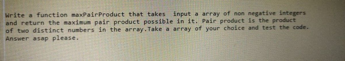 Write a function maxPairProduct that takes input a array of non negative integers
and return the maximum pair product possible in it. Pair product is the product
of two distinct numbers in the array.Take a array of your choice and test the code.
Answer asap please.
