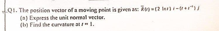 Q1. The position vector of a moving point is given as: R()=(2 Inr) (-(+1¹) j
(a) Express the unit normal vector.
(b) Find the curvature at /= 1.