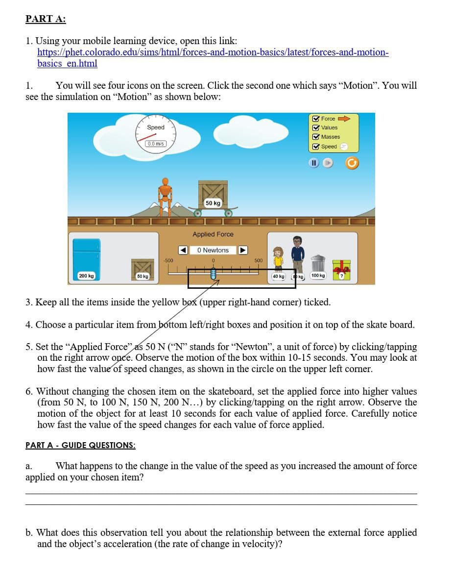 PART A:
1. Using your mobile learning device, open this link:
https://phet.colorado.edu/sims/html/forces-and-motion-basics/latest/forces-and-motion-
basics en.html
1.
You will see four icons on the screen. Click the second one which says "Motion". You will
see the simulation on "Motion" as shown below:
200 kg
Speed
0.0 m/s
50 kg
-500
50 kg
Applied Force
0 Newtons
7
500
40 kg sko
✔Force
✔Values
✔Masses
Speed
II
100 kg
3. Keep all the items inside the yellow box (upper right-hand corner) ticked.
4. Choose a particular item from bottom left/right boxes and position it on top of the skate board.
5. Set the "Applied Force" as 50 N ("N" stands for "Newton", a unit of force) by clicking/tapping
on the right arrow opce. Observe the motion of the box within 10-15 seconds. You may look at
how fast the value of speed changes, as shown in the circle on the upper left corner.
6. Without changing the chosen item on the skateboard, set the applied force into higher values
(from 50 N, to 100 N, 150 N, 200 N...) by clicking/tapping on the right arrow. Observe the
motion of the object for at least 10 seconds for each value of applied force. Carefully notice
how fast the value of the speed changes for each value of force applied.
PART A GUIDE QUESTIONS:
a.
What happens to the change in the value of the speed as you increased the amount of force
applied on your chosen item?
b. What does this observation tell you about the relationship between the external force applied
and the object's acceleration (the rate of change in velocity)?