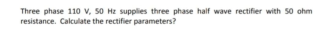 Three phase 110 V, 50 Hz supplies three phase half wave rectifier with 50 ohm
resistance. Calculate the rectifier parameters?
