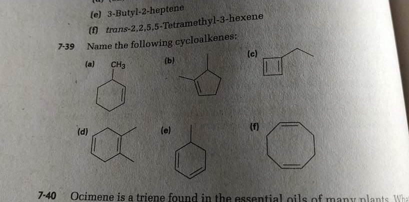 (e) 3-Butyl-2-heptene
() trans-2,2,5,5-Tetramethyl-3-hexene
Name the following cycloalkenes:
(c)
7-39
(a)
CH3
(b)
(d)
(e)
(f)
7-40
Ocimene is a triene found in the essential oils of many plants What
