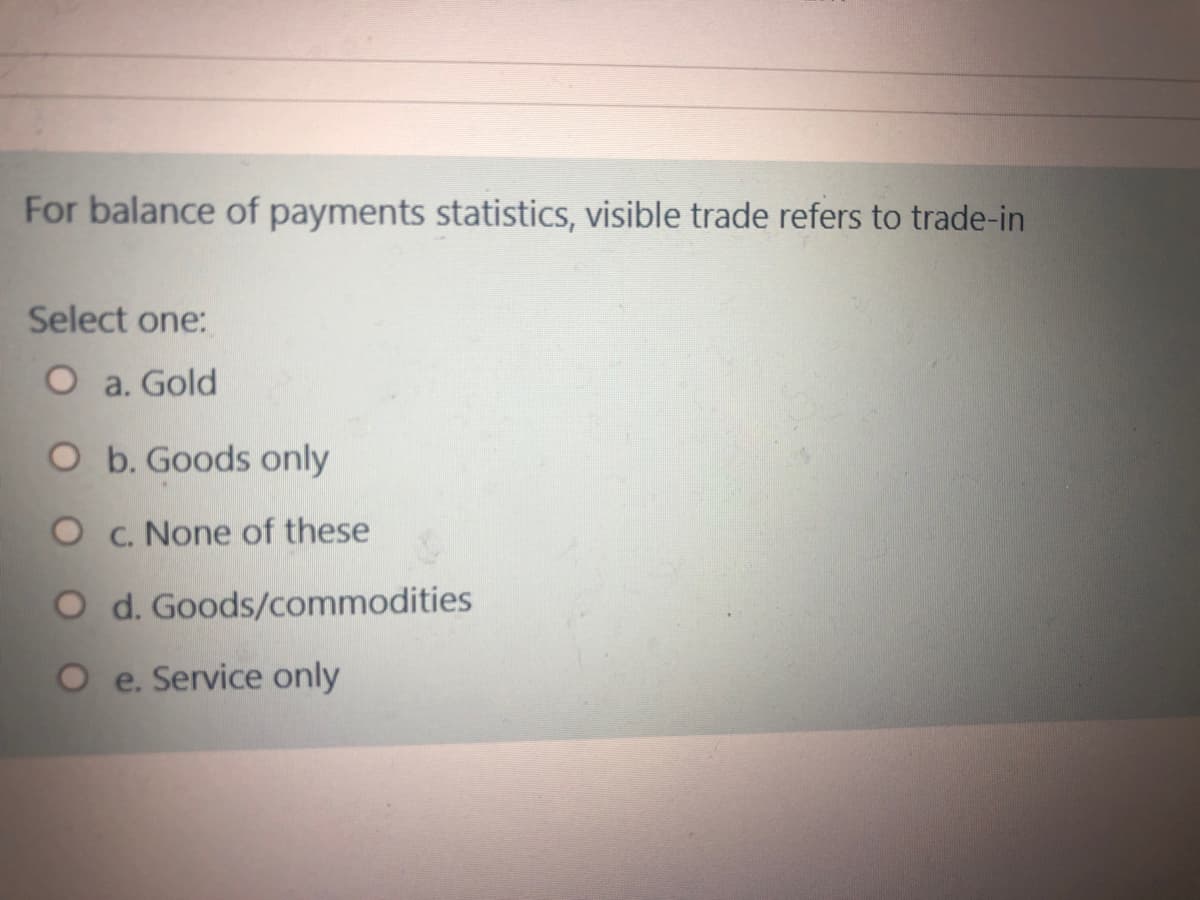 For balance of payments statistics, visible trade refers to trade-in
Select one:
O a. Gold
O b. Goods only
O c. None of these
O d. Goods/commodities
O e. Service only
