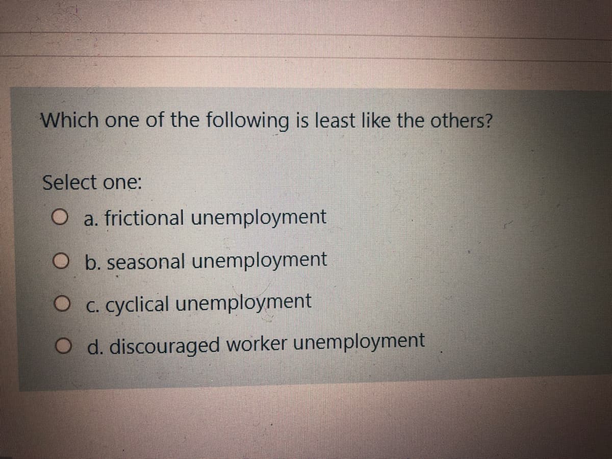 Which one of the following is least like the others?
Select one:
O a. frictional unemployment
O b. seasonal unemployment
O c. cyclical unemployment
O d. discouraged worker unemployment
