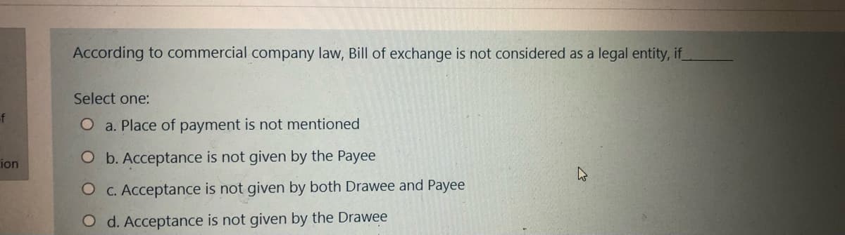 According to commercial company law, Bill of exchange is not considered as a legal entity, if
Select one:
-f
O a. Place of payment is not mentioned
ion
O b. Acceptance is not given by the Payee
O C. Acceptance is not given by both Drawee and Payee
O d. Acceptance is not given by the Drawee
