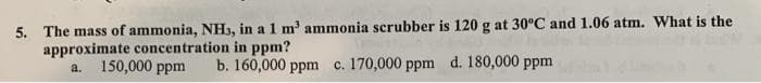 5. The mass of ammonia, NH3, in a 1 m' ammonia scrubber is 120 g at 30°C and 1.06 atm. What is the
approximate concentration in ppm?
150,000 ppm
b. 160,000 ppm c. 170,000 ppm d. 180,000 ppm
a.
