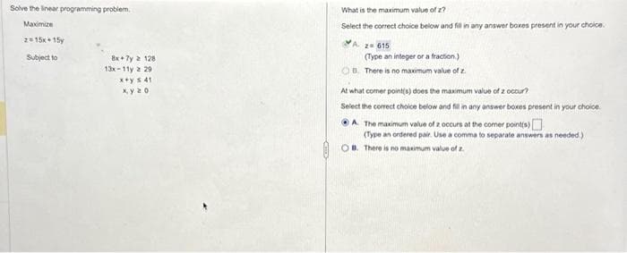 Solve the linear programming problem.
Maximize
2=15x15
Subject to
8x+7y 2 128.
13x-11y 2 29
x+y s 41
xy 20
What is the maximum value of z?
Select the correct choice below and fill in any answer boxes present in your choice.
A z=615
(Type an integer or a fraction.)
OB. There is no maximum value of z.
At what comer point(s) does the maximum value of z occur?
Select the correct choice below and fill in any answer boxes present in your choice
ⒸA. The maximum value of z occurs at the corner point(s)
(Type an ordered pair. Use a comma to separate answers as needed.)
OB. There is no maximum value of z.