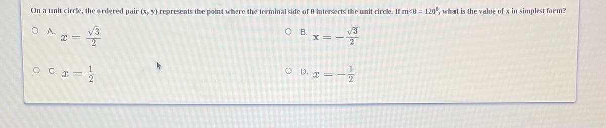 On a unit circle, the ordered pair (x, y) represents the point where the terminal side of 0 intersects the unit circle. If m<0 = 120°, what is the value of x in simplest form?
O B.
%3D
x=-
V3
V3
2
O A.
O D. x =
O C. I
1/2
1/2
