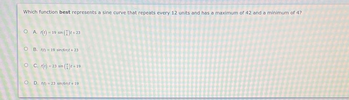 Which function best represents a sine curve that repeats every 12 units and has a maximum of 42 and a minimum of 4?
O A. f(t) = 19 sin
()t+ 23
O B. fit) = 19 sin(6n)t + 23
O C. F(t) = 23 sin )t+ 19
O D. fit) = 23 sin(6n)t + 19
