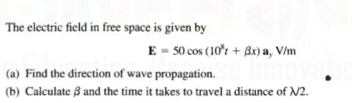 The electric field in free space is given by
E = 50 cos (10t + Bx) a, V/m
(a) Find the direction of wave propagation.
(b) Calculate 8 and the time it takes to travel a distance of N2.
