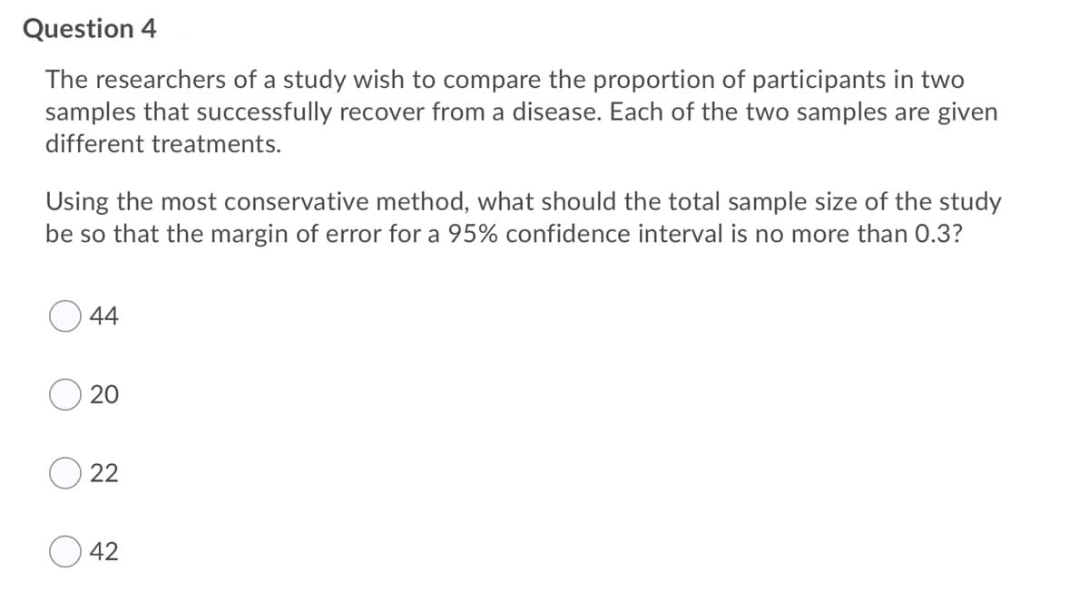 Question 4
The researchers of a study wish to compare the proportion of participants in two
samples that successfully recover from a disease. Each of the two samples are given
different treatments.
Using the most conservative method, what should the total sample size of the study
be so that the margin of error for a 95% confidence interval is no more than 0.3?
44
20
22
42
