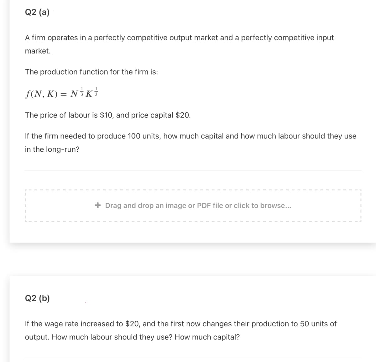 Q2 (a)
A firm operates in a perfectly competitive output market and a perfectly competitive input
market.
The production function for the firm is:
F(N, K) = NK
The price of labour is $10, and price capital $20.
If the firm needed to produce 100 units, how much capital and how much labour should they use
in the long-run?
+ Drag and drop an image or PDF file or click to browse...
Q2 (b)
If the wage rate increased to $20, and the first now changes their production to 50 units of
output. How much labour should they use? How much capital?
