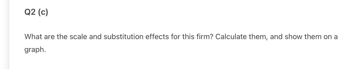 Q2 (c)
What are the scale and substitution effects for this firm? Calculate them, and show them on a
graph.
