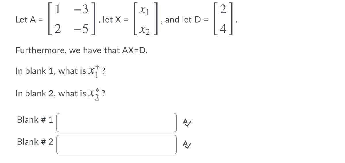 1 -3
X1
Let A =
let X =
and let D =
2 -5
X2
4
Furthermore, we have that AX=D.
In blank 1, what is X ?
In blank 2, what is X ?
Blank # 1
Blank # 2
