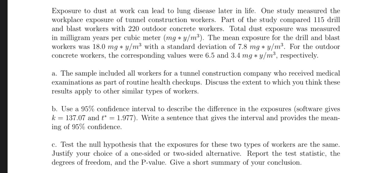 Exposure to dust at work can lead to lung disease later in life. One study measured the
workplace exposure of tunnel construction workers. Part of the study compared 115 drill
and blast workers with 220 outdoor concrete workers. Total dust exposure was measured
in milligram years per cubic meter (mg * y/m³). The mean exposure for the drill and blast
workers was 18.0 mg * y/m³ with a standard deviation of 7.8 mg * y/m³. For the outdoor
concrete workers, the corresponding values were 6.5 and 3.4 mg * y/m³, respectively.
a. The sample included all workers for a tunnel construction company who received medical
examinations as part of routine health checkups. Discuss the extent to which you think these
results apply to other similar types of workers.
b. Use a 95% confidence interval to describe the difference in the exposures (software gives
k = 137.07 and t* = 1.977). Write a sentence that gives the interval and provides the mean-
ing of 95% confidence.
c. Test the null hypothesis that the exposures for these two types of workers are the same.
Justify your choice of a one-sided or two-sided alternative. Report the test statistic, the
degrees of freedom, and the P-value. Give a short summary of your conclusion.
