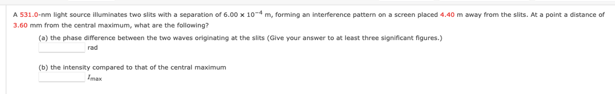 A 531.0-nm light source illuminates two slits with a separation of 6.00 x 10-4 m, forming an interference pattern on a screen placed 4.40 m away from the slits. At a point a distance of
3.60 mm from the central maximum, what are the following?
(a) the phase difference between the two waves originating at the slits (Give your answer to at least three significant figures.)
rad
(b) the intensity compared to that of the central maximum
Imax
