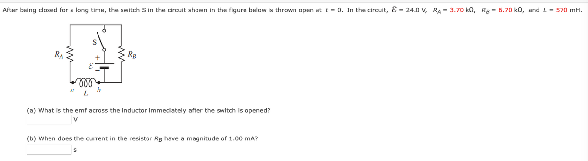 After being closed for a long time, the switch S in the circuit shown in the figure below is thrown open at t = 0. In the circuit, Ɛ = 24.0 V, RA = 3.70 kN, RB = 6.70 kn, and L = 570 mH.
S
RA
RB
ll
a
(a) What is the emf across the inductor immediately after the switch is opened?
V
(b) When does the current in the resistor Rg have a magnitude of 1.00 mA?
