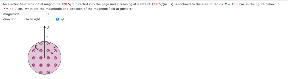 An electric field with initial magnitude 12o V/m directed into the page and increasing at a rate of 13.0 V/(m · s) is confined to the area of radius R = 13.0 cm in the figure below. If
r = 44.0 cm, what are the magnitude and direction of the magnetic field at point A?
magnitude
T
direction
to the right
A
