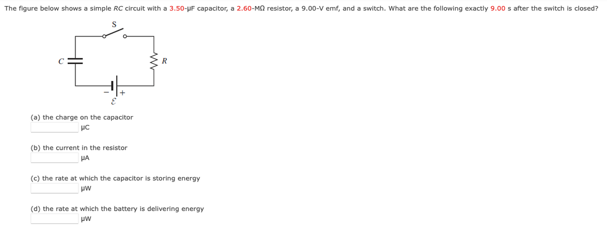 The figure below shows a simple RC circuit with a 3.50-µF capacitor, a 2.60-MQ resistor, a 9.00-V emf, and a switch. What are the following exactly 9.00 s after the switch is closed?
C
(a) the charge on the capacitor
(b) the current in the resistor
HA
(c) the rate at which the capacitor is storing energy
uw
(d) the rate at which the battery is delivering energy
uw
