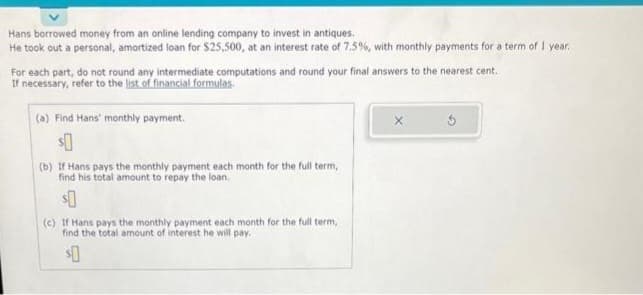 Hans borrowed money from an online lending company to invest in antiques.
He took out a personal, amortized loan for $25,500, at an interest rate of 7.5%, with monthly payments for a term of 1 year.
For each part, do not round any intermediate computations and round your final answers to the nearest cent.
If necessary, refer to the list of financial formulas.
(a) Find Hans' monthly payment.
$0
(b) If Hans pays the monthly payment each month for the full term,
find his total amount to repay the loan.
$0
(c) If Hans pays the monthly payment each month for the full term,
find the total amount of interest he will pay.