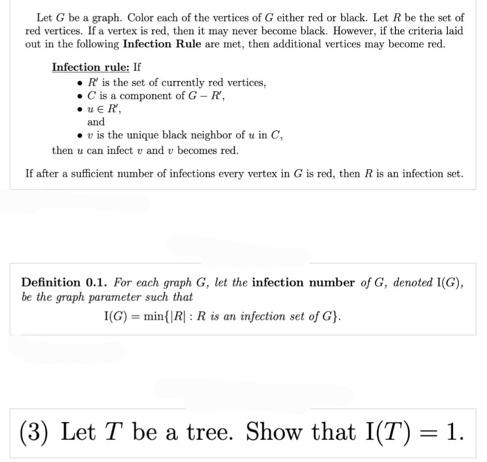 Let G be a graph. Color each of the vertices of G either red or black. Let R be the set of
red vertices. If a vertex is red, then it may never become black. However, if the criteria laid
out in the following Infection Rule are met, then additional vertices may become red.
Infection rule: If
• R' is the set of currently red vertices,
. C is a component of G - R',
•UER',
and
• v is the unique black neighbor of u in C,
then u can infect v and v becomes red.
If after a sufficient number of infections every vertex in G is red, then R is an infection set.
Definition 0.1. For each graph G, let the infection number of G, denoted I(G),
be the graph parameter such that
I(G) = min{|R|: R is an infection set of G}.
(3) Let T be a tree. Show that I(T) = 1.