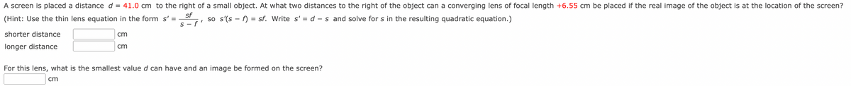 A screen is placed a distance d = 41.0 cm to the right of a small object. At what two distances to the right of the object can a converging lens of focal length +6.55 cm be placed if the real image of the object is at the location of the screen?
(Hint: Use the thin lens equation in the form s' =
sf
S-f
shorter distance
longer distance
cm
cm
"
so s'(sf) = sf. Write s' = d -s and solve for s in the resulting quadratic equation.)
For this lens, what is the smallest value d can have and an image be formed on the screen?
cm