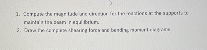 1. Compute the magnitude and direction for the reactions at the supports to
maintain the beam in equilibrium.
2. Draw the complete shearing force and bending moment diagrams.