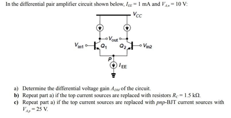 =
10 V:
In the differential pair amplifier circuit shown below, IEE = 1 mA and VÂ‚n ²
Vcc
Vin1Q₁
Vout
Q2/
IEE
Vin2
a) Determine the differential voltage gain ADM of the circuit.
b) Repeat part a) if the top current sources are replaced with resistors Re = 1.5 kn.
c) Repeat part a) if the top current sources are replaced with pnp-BJT current sources with
VAP = 25 V.
A.p