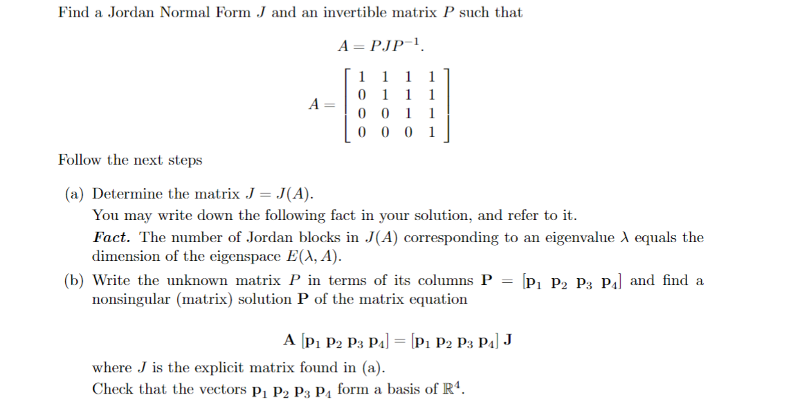 Find a Jordan Normal Form J and an invertible matrix P such that
A = PJP-¹.
A =
1 1 1 1
0 1 1 1
00 1 1
0 1
0
Follow the next steps
(a) Determine the matrix J = J(A).
You may write down the following fact in your solution, and refer to it.
Fact. The number of Jordan blocks in J(A) corresponding to an eigenvalue À equals the
dimension of the eigenspace E(X, A).
(b) Write the unknown matrix P in terms of its columns P =
nonsingular (matrix) solution P of the matrix equation
A [P1 P2 P3 P4] = [P1 P2 P3 P4] J
where J is the explicit matrix found in (a).
Check that the vectors P₁ P2 P3 P4 form a basis of R¹.
[P₁ P2 P3 P4] and find a