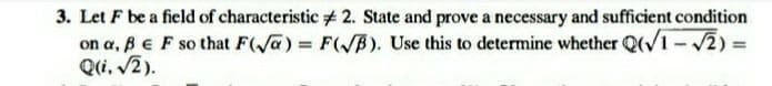 3. Let F be a field of characteristic #2. State and prove a necessary and sufficient condition
on a, B E F so that F(a)= F(√B). Use this to determine whether Q(√1-√2) =
Q(i. √2).
=