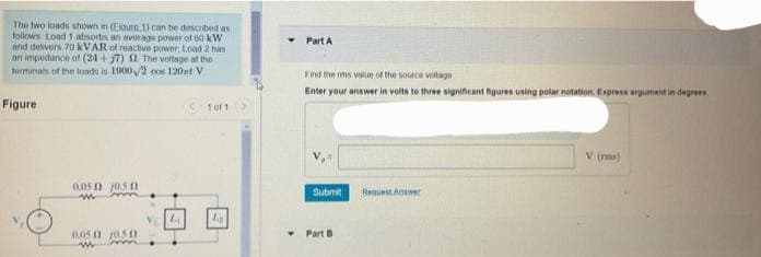 The two loads shown in (Ejoure 1) can be described as
follows Load 1 absorbs an average power of 60 kW
and delivers 70 kVAR of reactive power, Load 2 has
an impedance of (24+57) 2 The voltage of the
terminals of the loads in 1900/2 cos 120 st V
Figure
0.050 10.50
w
m
0.050 1050
W
Vla
1 of 1
1.₂
Part A
Find the rms value of the source voltage
Enter your answer in volts to three significant figures using polar notation. Express argument in degrees.
Submit
Part B
Request Answer
V (ms)