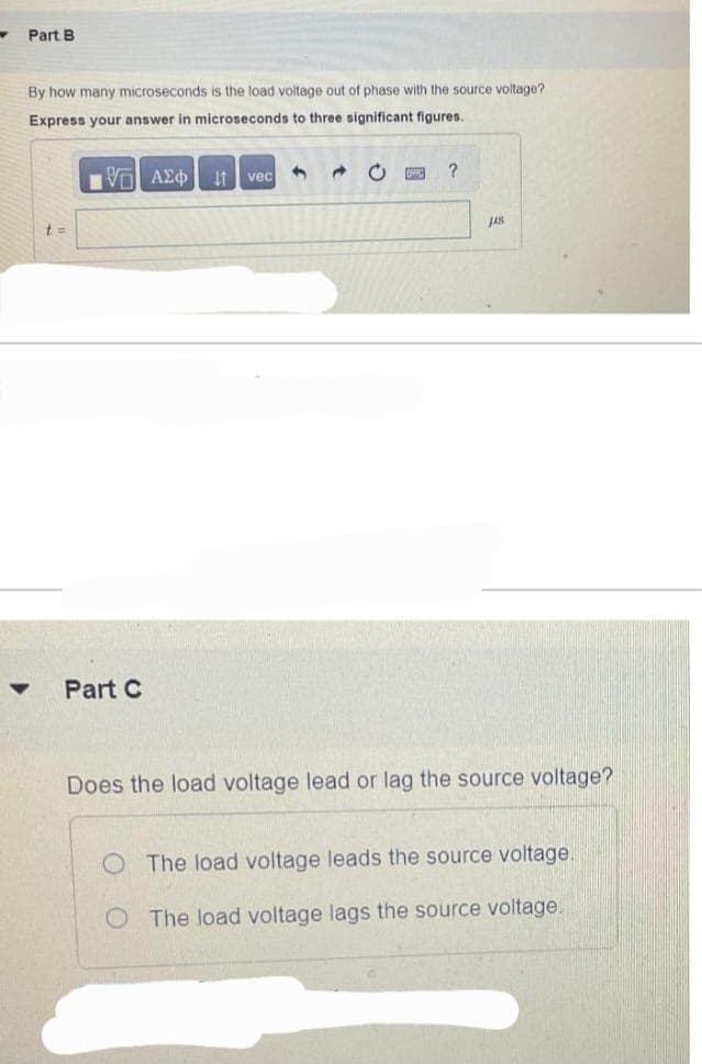 W
Part B
By how many microseconds is the load voltage out of phase with the source voltage?
Express your answer in microseconds to three significant figures.
95 ΑΣΦ
t =
Part C
Ivec
1 Ĉ O
?
148
Does the load voltage lead or lag the source voltage?
The load voltage leads the source voltage.
O The load voltage lags the source voltage.