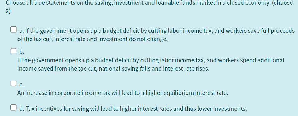 Choose all true statements on the saving, investment and loanable funds market in a closed economy. (choose
2)
a. If the government opens up a budget deficit by cutting labor income tax, and workers save full proceeds
of the tax cut, interest rate and investment do not change.
b.
If the government opens up a budget deficit by cutting labor income tax, and workers spend additional
income saved from the tax cut, national saving falls and interest rate rises.
O c.
An increase in corporate income tax will lead to a higher equilibrium interest rate.
d. Tax incentives for saving will lead to higher interest rates and thus lower investments.