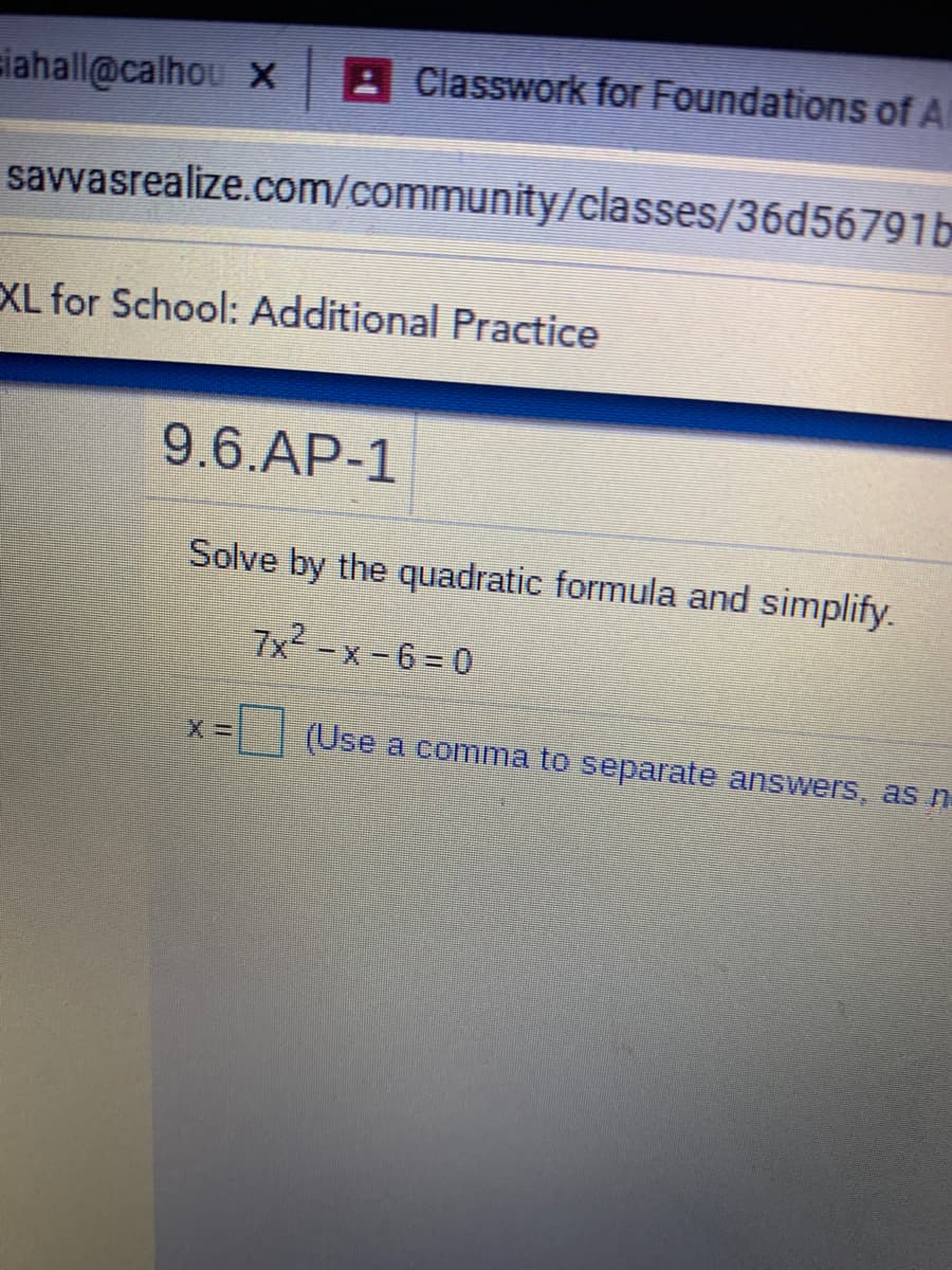 siahall@calhou x
: Classwork for Foundations of A
savvasrealize.com/community/classes/36d56791b
XL for School: Additional Practice
9.6.AP-1
Solve by the quadratic formula and simplify.
7x2-x-6=0
(Use a comma to separate answers, as n
