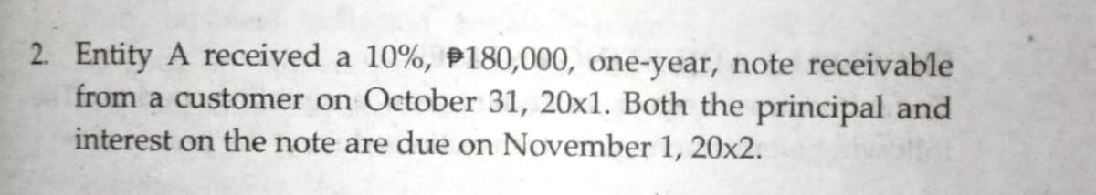 2. Entity A received a 10%, P180,000, one-year, note receivable
from a customer on October 31, 20x1. Both the principal and
interest on the note are due on November 1, 20x2.
