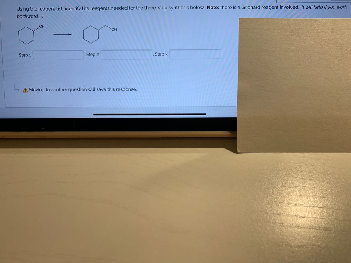 Using the reagent list, identify the reagents needed for the three-step synthesis below. Note: there is a Grignard reagent involved. It will help if you work
backward..:
OH
HO.
Step 1
Step 2
, Step 3
A Moving to another question will save this response.
